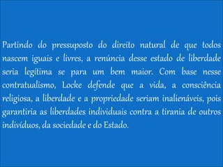 Partindo do pressuposto do direito natural de que todos
nascem iguais e livres, a renúncia desse estado de liberdade
seria legítima se para um bem maior. Com base nesse
contratualismo, Locke defende que a vida, a consciência
religiosa, a liberdade e a propriedade seriam inalienáveis, pois
garantiria as liberdades individuais contra a tirania de outros
indivíduos, da sociedade e do Estado.
 