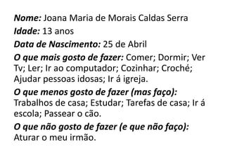 Nome: Joana Maria de Morais Caldas Serra
Idade: 13 anos
Data de Nascimento: 25 de Abril
O que mais gosto de fazer: Comer; Dormir; Ver
Tv; Ler; Ir ao computador; Cozinhar; Croché;
Ajudar pessoas idosas; Ir á igreja.
O que menos gosto de fazer (mas faço):
Trabalhos de casa; Estudar; Tarefas de casa; Ir á
escola; Passear o cão.
O que não gosto de fazer (e que não faço):
Aturar o meu irmão.
 
