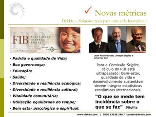  Novas métricasDekDu – Soluções reais para uma vida Kompleta !Jean Paul Fitoussi, Joseph Stiglitz e Amartya SenPara a Comissão Stiglitz, cálculo do PIB está ultrapassado: Bem-estar, qualidade de vida e desenvolvimento sustentável devem integrar estatísticas econômicas internacionais. Padrão e qualidade de Vida;