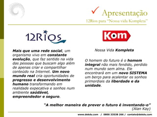  Apresentação12Rios para “Nossa vida Kompleta”Nossa Vida KompletaMais que uma rede social, um organismo vivo em constante evolução, que faz sentido na vida das pessoas que buscam algo além de apenas criar e compartilhar conteúdo na Internet. Um novo mundo real cria oportunidades de progresso e desenvolvimento humano transformando em realidade expecativa e sonhos num ambiente saúdável, empreendedor e seguro.O homem do futuro é o homem integral não mais fendido, perdido num mundo sem alma. Ele encontrará em um novo SISTEMA um berço para acalentar os sonhos primordiais da liberdade e da unidade.“A melhor maneira de prever o futuro é inventando-o”(Alan Kay)www.dekdu.com   /  0800 33538 266 /  contato@dekdu.com 