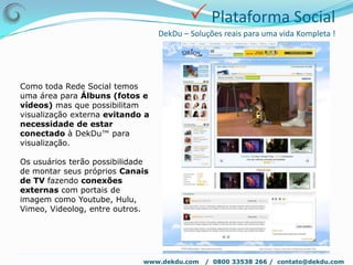  Construção e gestão da marcaDekDu – Soluções reais para uma vida Kompleta !Matriz 7 x 12Os doze elementos serão relacionados às qualidades para desenvolvimento de uma mente coletiva voltada para a sustentabilidade e adequadas à convivência em grupo. Estes valores serão apresentados em uma matriz espiral com 7 semi círculos, cada um com 12 pontos.www.dekdu.com   /  0800 33538 266 /  contato@dekdu.com 