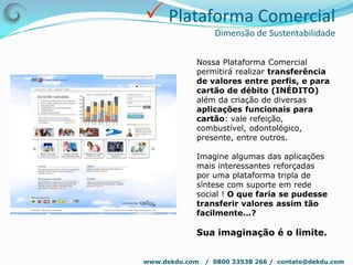  Construção e gestão da marcaDekDu – Soluções reais para uma vida Kompleta !DekDu™Soluções reais para uma vida Kompleta !Dekdu™ e' a ferramenta que cria possibilidades, não sendo o fim, mas o ecossistema que oferece a matéria de criação para o ciclo onde tudo se revela e se transforma sendo para todas as pessoas a solução inovadora de integração das possibilidades online com o desenvolvimento socioeconômico sustentável off-line.Isto é COOS® - Comunidade Online Offline Social www.dekdu.com   /  0800 33538 266 /  contato@dekdu.com 