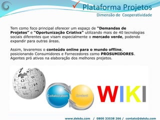  Plataforma SocialDekDu – Soluções reais para uma vida Kompleta !DekDu™ visa criar uma interação total entre usuários x empresas com foco no usuário/cliente.Nosso principal produto é viabilizar sonhos e realizações de nossos usuários e cliente e facilitar o contato entre os complementares.A plataforma permitirá total customização do perfil social pelo usuário com especial ênfase no PAINEL com escolha do perfil desejado conforme tipo de conta criada e livre administração dos recursos do portal.www.dekdu.com   /  0800 33538 266 /  contato@dekdu.com 