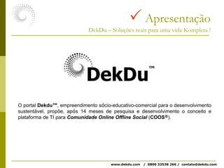  ApresentaçãoDekDu – Soluções reais para uma vida Kompleta !DekDu™O portal Dekdu™, empreendimento sócio-educativo-comercial para o desenvolvimento sustentável, propõe, após 14 meses de pesquisa e desenvolvimento o conceito e plataforma de TI para Comunidade Online Offline Social (COOS®). www.dekdu.com   /  0800 33538 266 /  contato@dekdu.com 