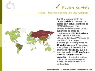  Redes SociaisDekDu – Soluções reais para uma vida Kompleta !A análise do segmento das redes sociais no mundo - de acordo com estudo científico da IBM CollaborativeUserExperience que considerou as audiências de sítios de relacionamento de 118 países para realizar a pesquisa intitulada de “Social Networks in the World” mostra que o mercado pode ser separado por 19 redes sociais. A que possui mais países sob controle é a americana Facebook, que é a mais acessada em 80 nações e mais de 350milhões de usuários – é também a única rede social que domina pelo menos um país em todos os continentes.www.dekdu.com   /  0800 33538 266 /  contato@dekdu.com 