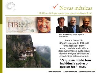  Novas métricasDekDu – Soluções reais para uma vida Kompleta !Jean Paul Fitoussi, Joseph Stiglitz e Amartya SenPara a Comissão Stiglitz, cálculo do PIB está ultrapassado: Bem-estar, qualidade de vida e desenvolvimento sustentável devem integrar estatísticas econômicas internacionais.“O que se mede tem incidência sobre o que se faz”  Stiglitzwww.dekdu.com   /  0800 33538 266 /  contato@dekdu.com 