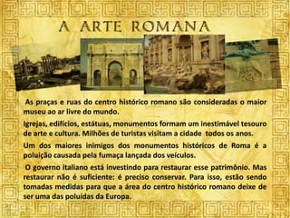 As praças e ruas do centro histórico romano são consideradas o maior
museu ao ar livre do mundo.
Igrejas, edifícios, estátuas, monumentos formam um inestimável tesouro
de arte e cultura. Milhões de turistas visitam a cidade todos os anos.
Um dos maiores inimigos dos monumentos históricos de Roma é a
poluição causada pela fumaça lançada dos veículos.
 O governo italiano está investindo para restaurar esse patrimônio. Mas
restaurar não é suficiente: é preciso conservar. Para isso, estão sendo
tomadas medidas para que a área do centro histórico romano deixe de
ser uma das poluídas da Europa.
 