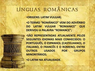 •ORIGENS: LATIM VULGAR;
•O TERMO “ROMÂNICO” VEM DO ADVÉRBIO
DO LATIM VULGAR “ROMANICE” QUE
DERIVOU A PALAVRA “ROMANCE”;
•SÃO REPRESENTADAS ATUALMENTE PELOS
SEGUINTES IDIOMAS MAIS CONHECIDOS: O
PORTUGUÊS, O ESPANHOL (CASTELHANO), O
ITALIANO, O FRANCÊS E O ROMENO, ENTRE
OUTROS      USADOS     POR    GRUPOS
MINORITÁRIOS;
•O LATIM NA ATUALIDADE.
 