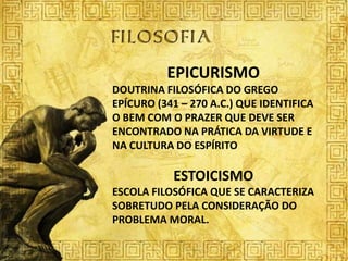 EPICURISMO
DOUTRINA FILOSÓFICA DO GREGO
EPÍCURO (341 – 270 A.C.) QUE IDENTIFICA
O BEM COM O PRAZER QUE DEVE SER
ENCONTRADO NA PRÁTICA DA VIRTUDE E
NA CULTURA DO ESPÍRITO

           ESTOICISMO
ESCOLA FILOSÓFICA QUE SE CARACTERIZA
SOBRETUDO PELA CONSIDERAÇÃO DO
PROBLEMA MORAL.
 