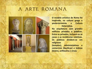 O modelo artístico de Roma foi
inspirado, na cultura grega e
posteriormente       a     Cultura
           Helenística.
Na arquitetura com grandes
edifícios privados e públicos.
Entre os privados, incluem-se as
casas e as residências coletivas.
Os públicos dividem-se em
religiosos
(templos), administrativos e
comerciais (basílicas) e lúdicos
(teatro, anfiteatro e circo).
 