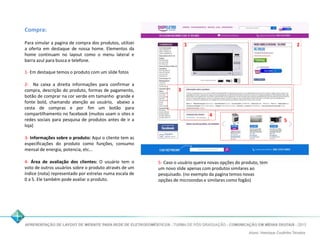 Compra: 
Para simular a pagina de compra dos produtos, utilizei 
a oferta em destaque de nossa home. Elementos da 
home continuam no layout como o menu lateral e 
barra azul para busca e telefone. 
1- Em destaque temos o produto com um slide fotos 
2- Na caixa a direita informações para confirmar a 
compra, descrição do produto, formas de pagamento, 
botão de comprar na cor verde em tamanho grande e 
fonte bold, chamando atenção ao usuário, abaixo a 
cesta de compras e por fim um botão para 
compartilhamento no facebook (muitos usam o sites e 
redes sociais para pesquisa de produtos antes de ir a 
loja) 
3- Informações sobre o produto: Aqui o cliente tem as 
especificações do produto como funções, consumo 
mensal de energia, potencia, etc... 
4- Área de avaliação dos clientes: O usuário tem o 
voto de outros usuários sobre o produto através de um 
índice (nota) representado por estrelas numa escala de 
0 a 5. Ele também pode avaliar o produto. 
1 2 
3 
4 
5 
5- Caso o usuário queira novas opções do produto, tem 
um novo slide apenas com produtos similares ao 
pesquisado. (no exemplo da pagina temos novas 
opções de microondas e similares como fogão) 
 