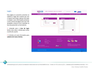 Login: 
Esta página se concentra somente no 
cadastro e login dos usuários por isso 
o Layout mais limpo, apenas com topo 
e rodapé e sem informações próximas 
a área central da página para que não 
atrapalhe a leitura e tire a atenção na 
hora de preencher os formulários. 
1- Linkando para a área de login 
temos uma caixa a direita para nome 
e senha de usuário 
2- A direita um outro formulário para 
cadastro de novos clientes . 
1 2 
 