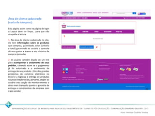 Área de cliente cadastrado 
(cesta de compras): 
Esta página assim como na página de login 
o Layout deve ser limpo, para que não 
atrapalhe a leitura . 
1- Na área do cliente cadastrado no site, 
ele tem informações sobre os produtos 
que comprou, quantidade, valor (unitário 
e total) garantindo ao usuário o controle 
de seus gastos e acesso a seu histórico de 
compras passadas 
2- O usuário também dispõe de um link 
para acompanhar o andamento de seus 
pedidos, sabendo assim se o pagamento 
já foi autorizado e o andamento da 
entrega de seu produto (Um dos grandes 
problemas do comércio eletrônico no 
Brasil é a logística e entrega de produtos 
no prazo estabelecido, portanto, dispor ao 
usuário esta opção de monitoramento o 
deixa mais tranquilo quanto a garantia de 
entrega e compromisso da empresa com 
o pós venda) 
1 
2 
 
