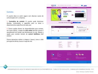 Contato: 
O usuário deve se sentir seguro com diversos canais de 
comunicação com a empresa. 
1- Formulário de contato: O usuário pode direcionar 
duvidas, reclamações e sugestões para as áreas e 
departamentos específicos de cada caso 
2- Outras opções devem ser disponibilizadas para contato, 
em nosso layout, a opção de chat online permite acesso e 
atendimento em tempo real diretamente no site. Abaixo a 
opção para contato através de central telefônica (Call 
Center) 
Outros elementos voltam a integrar o layout, como o slide 
principal de ofertas, busca e mapa do site. 
1 
2 
 