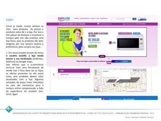 Lojas: 
Como já citado, muitos utilizam os 
sites para pesquisa de preços e 
produtos antes de ir a loja. Por isso o 
site apesar de destacar e incentivar a 
compra pelo site não substitui uma 
loja física, pois os produtos são bens 
tangíveis por isso sempre existira a 
preferência pela compra nas lojas. 
1- Em nosso projeto através do menu 
o usuário escolhe a loja tendo 
acesso a sua localização (endereço, 
telefone) via Googlemaps. 
Isso reforça que o e-commerce 
torna-se mais uma ferramenta de 
venda mas o foco deve ser as lojas, 
as ofertas presentes no site assim 
como seus produtos devem estar 
atualizados com a loja. Algumas 
variações de preço (mais reduzidos) 
no caso são necessárias para a 
compra online compensando a falta 
da experiência do produto (ver, 
tocar, ligar) 
1 
 