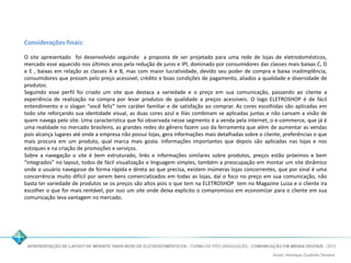 Considerações finais: 
O site apresentado foi desenvolvido seguindo a proposta de ser projetado para uma rede de lojas de eletrodomésticos, 
mercado esse aquecido nos últimos anos pela redução de juros e IPI, dominado por consumidores das classes mais baixas C, D 
e E , baixas em relação as classes A e B, mas com maior lucratividade, devido seu poder de compra e baixa inadimplência, 
consumidores que prezam pelo preço acessível, crédito e boas condições de pagamento, aliados a qualidade e diversidade de 
produtos. 
Seguindo esse perfil foi criado um site que destaca a variedade e o preço em sua comunicação, passando ao cliente a 
experiência de realização na compra por levar produtos de qualidade a preços acessíveis. O logo ELETROSHOP é de fácil 
entendimento e o slogan “você feliz” tem caráter familiar e de satisfação ao comprar. As cores escolhidas são aplicadas em 
todo site reforçando sua identidade visual, as duas cores azul e lilás combinam se aplicadas juntas e não cansam a visão de 
quem navega pelo site. Uma característica que foi observada nesse segmento é a venda pela internet, o e-commerce, que já é 
uma realidade no mercado brasileiro, as grandes redes do gênero fazem uso da ferramenta que além de aumentar as vendas 
pois alcança lugares até onde a empresa não possui lojas, gera informações mais detalhadas sobre o cliente, preferências o que 
mais procura em um produto, qual marca mais gosta. Informações importantes que depois são aplicadas nas lojas e nos 
estoques e na criação de promoções e serviços. 
Sobre a navegação o site é bem estruturado, links e informações similares sobre produtos, preços estão próximos e bem 
“integrados” no layout, todos de fácil visualização e linguagem simples, também a preocupação em montar um site dinâmico 
onde o usuário navegasse de forma rápida e direta ao que precisa, existem inúmeras lojas concorrentes, que por sinal é uma 
concorrência muito difícil por serem bens comercializados em todas as lojas, daí o foco no preço em sua comunicação, não 
basta ter variedade de produtos se os preços são altos pois o que tem na ELETROSHOP tem no Magazine Luiza e o cliente ira 
escolher o que for mais rentável, por isso um site onde deixa explicito o compromisso em economizar para o cliente em sua 
comunicação leva vantagem no mercado. 
 