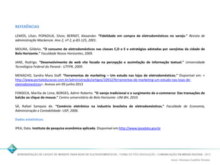 REFERÊNCIAS 
LEMOS, Lilian; POPADIUK, Silvio; BERNDT, Alexander. “Fidelidade em compra de eletrodomésticos no varejo." Revista de 
administração Mackenzie. Ano 2, nº 2, p-83-125, 2001. 
MOURA, Gildelio. “O consumo de eletrodomésticos nas classes C,D e E e estratégias adotadas por varejistas da cidade de 
Belo Horizonte." Faculdade Novos Horizontes, 2009. 
JANE, Rodrigo. “Desenvolvimento de web site focado na percepção e assimilação de informação textual." Universidade 
Tecnológica Federal do Paraná - UTFPR, 2009. 
MENACHO, Sandra Mara Staff. “Ferramentas de marketing – Um estudo nas lojas de eletrodomésticos." Disponível em: < 
http://www.portaleducacao.com.br/administração/artigos/10912/ferramentas-de-marketing-um-estudo-nas-lojas-de-eletrodomesticos>. 
Acesso em 09 junho 2013 
FONSECA, Marília de Lima; BORGES, Admir Roberto. “O varejo tradicional e o surgimento de e-commerce: Das transações de 
balcão ao clique do mouse." Centro universitário de Belo Horizonte- UNI-BH, 2010. 
SÁ, Rafael Sampaio de. “Comércio eletrônico na industria brasileira de eletrodomésticos." Faculdade de Economia, 
Administração e Contabilidade- USP, 2006. 
Dados estatísticos: 
IPEA, Data. Instituto de pesquisa econômica aplicada. Disponível em:http://www.ipeadata.gov.br 
 