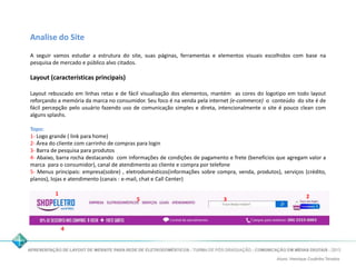 Analise do Site 
A seguir vamos estudar a estrutura do site, suas páginas, ferramentas e elementos visuais escolhidos com base na 
pesquisa de mercado e público alvo citados. 
Layout (características principais) 
Layout rebuscado em linhas retas e de fácil visualização dos elementos, mantém as cores do logotipo em todo layout 
reforçando a memória da marca no consumidor. Seu foco é na venda pela internet (e-commerce) o conteúdo do site é de 
fácil percepção pelo usuário fazendo uso de comunicação simples e direta, intencionalmente o site é pouco clean com 
alguns splashs. 
Topo: 
1- Logo grande ( link para home) 
2- Área do cliente com carrinho de compras para login 
3- Barra de pesquisa para produtos 
4- Abaixo, barra rocha destacando com informações de condições de pagamento e frete (benefícios que agregam valor a 
marca para o consumidor), canal de atendimento ao cliente e compra por telefone 
5- Menus principais: empresa(sobre) , eletrodomésticos(informações sobre compra, venda, produtos), serviços (crédito, 
planos), lojas e atendimento (canais : e-mail, chat e Call Center) 
1 3 2 
4 
5 
 