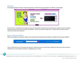 Slide show: 
Em destaque abaixo do topo o layout apresenta um slide show, para produtos em oferta, e promoções. 
Na arte acima, é uma oferta de microondas ao lado uma chamada bem destacada chama atenção para a oferta e passa a mensagem 
proposta de preço acessível para produtos de qualidade , quesito procurado pelo público alvo, e a figura feminina representa uma 
maioria de clientes desse segmento. 
Busca e compra por telefone: 
Abaixo das opções de produtos repete uma nova barra para pesquisa de produtos e opção de compra por telefone 
Tanto o slide show como a ferramenta de pesquisa , estão presentes em quase todas as páginas do layout pois são de extrema 
importância na comunicação e facilitam a navegação para o usuário. 
 