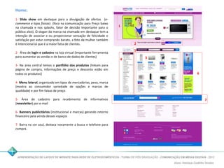Home: 
1- Slide show em destaque para a divulgação de ofertas (e-commerce 
e lojas físicas) (foco na comunicação para Preço baixo 
na chamada e nos splashs, fator de decisão Importante para o 
público alvo). O slogan da marca na chamada em destaque tem a 
intenção de associar e ou proporcionar sensação de felicidade e 
satisfação por estar comprando barato, a foto da mulher também 
é Intencional Já que é a maior fatia de clientes. 
2- Área de login e cadastro na loja virtual (Importante ferramenta 
para aumentar as vendas e de banco de dados de clientes) 
3- Na área central temos o portfólio dos produtos (linkam para 
página de compra, informações de preço e desconto estão em 
todos os produtos) 
4- Menu lateral, organizado em tipos de mercadorias, peso, marca 
(mostra ao consumidor variedade de opções e marcas de 
qualidade) e por fim faixas de preço 
5- Área de cadastro para recebimento de informativos 
(newsletter) por e-mail 
6- Banners publicitários (institucional e marcas) gerando retorno 
financeiro pela venda desses espaços 
7- Barra na cor azul, destaca novamente a busca e telefone para 
compra. 
1 
2 
5 
4 3 
6 
7 
 
