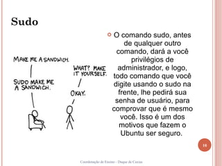 Sudo
                          O comando sudo, antes
                               de qualquer outro
                            comando, dará a você
                                 privilégios de
                             administrador, e logo,
                           todo comando que você
                           digite usando o sudo na
                             frente, lhe pedirá sua
                            senha de usuário, para
                           comprovar que é mesmo
                              você. Isso é um dos
                             motivos que fazem o
                              Ubuntu ser seguro.
                                                      10


       Coordenação de Ensino - Duque de Caxias
 