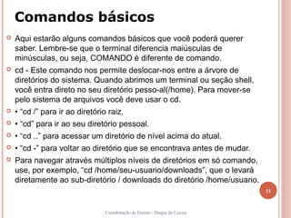 Comandos básicos
   Aqui estarão alguns comandos básicos que você poderá querer
    saber. Lembre-se que o terminal diferencia maiúsculas de
    minúsculas, ou seja, COMANDO é diferente de comando.
   cd - Este comando nos permite deslocar-nos entre a árvore de
    diretórios do sistema. Quando abrimos um terminal ou seção shell,
    você entra direto no seu diretório pesso-al(/home). Para mover-se
    pelo sistema de arquivos você deve usar o cd.
   • “cd /” para ir ao diretório raiz.
   • “cd” para ir ao seu diretório pessoal.
   • “cd ..” para acessar um diretório de nível acima do atual.
   • “cd -” para voltar ao diretório que se encontrava antes de mudar.
   Para navegar através múltiplos níveis de diretórios em só comando,
    use, por exemplo, “cd /home/seu-usuario/downloads”, que o levará
    diretamente ao sub-diretório / downloads do diretório /home/usuario.
                                                                           11


                                 Coordenação de Ensino - Duque de Caxias
 