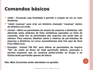 Comandos básicos
   mkdir - Comando cuja finalidade é permitir a criação de um ou mais
    diretórios.
   “mkdir musicas” para criar um diretório chamado “musicas” dentro
    do diretório cor-rente.
   chmod – Altera as permissões de acesso de arquivos e diretórios, não
    alterando estes atributos de links simbólicos passados na linha de
    comando, mais sim as permissões dos arquivos aos quais eles se
    referem. Para maiores detalhes sobre o sistema de per-missões de
    arquivos e diretórios no Linux aconselhamos este link aqui do Guia
    Foca GNU/Linux.
   Exemplo: “chmod 744 file” para alterar as permissões do arquivo
    “file” de modo ao Dono ter total permissão (leitura, execução e
    escrita) enquanto que os usuários perten-centes ao Grupo e os
    Outros terão permissão apenas de leitura.

                                                                           12
Obs. Mais Comandos serão abordados na apostila.

                           Coordenação de Ensino - Duque de Caxias
 