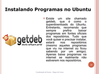 Instalando Programas no Ubuntu
                       Existe um site chamado
                        getdeb, que é como o
                        superdownloads do Ubuntu.
                        Entretanto, recomendo que
                        sempre       prefira     baixar
                        programas em fontes oficiais
                        dos repositórios. Tudo que
                        você quiser e precisar instalar,
                        estará     nos      repositórios
                        (mesmo aqueles programas
                        que viu na internet ou ficou
                        sabendo por um amigo).
                        Apenas baixe programas na
                        internet se realmente não
                        estiverem nos repositórios.
                                                           14


          Coordenação de Ensino - Duque de Caxias
 