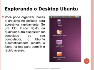 Explorando o Desktop Ubuntu
   Você pode organizar ícones
    e arquivos no desktop para
    acessá-los rapidamente. Se
    um CD, Disco rígido ou
    qualquer outro dispositivo for
    conectado       ao        seu
    computador,     o    Ubuntu
    automaticamente mostra o
    ícone na tela para permitir o
    rápido acesso.


                                                                   15


                         Coordenação de Ensino - Duque de Caxias
 