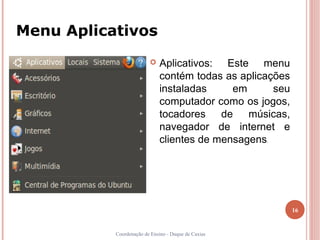 Menu Aplicativos
                            Aplicativos: Este menu
                             contém todas as aplicações
                             instaladas     em      seu
                             computador como os jogos,
                             tocadores de músicas,
                             navegador de internet e
                             clientes de mensagens   .




                                                          16


           Coordenação de Ensino - Duque de Caxias
 