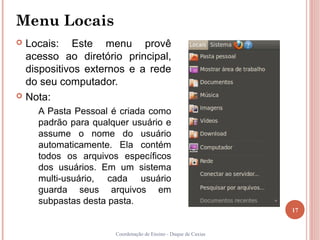 Menu Locais
 Locais: Este menu provê
  acesso ao diretório principal,
  dispositivos externos e a rede
  do seu computador.
 Nota:

    A Pasta Pessoal é criada como
    padrão para qualquer usuário e
    assume o nome do usuário
    automaticamente. Ela contém
    todos os arquivos específicos
    dos usuários. Em um sistema
    multi-usuário, cada usuário
    guarda seus arquivos em
    subpastas desta pasta.
                                                               17


                     Coordenação de Ensino - Duque de Caxias
 