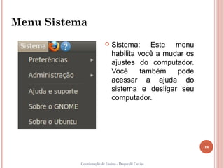 Menu Sistema
                           Sistema: Este menu
                            habilita você a mudar os
                            ajustes do computador.
                            Você      também   pode
                            acessar a ajuda do
                            sistema e desligar seu
                            computador.




                                                       18


          Coordenação de Ensino - Duque de Caxias
 