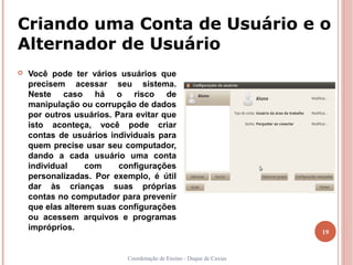 Criando uma Conta de Usuário e o
Alternador de Usuário
   Você pode ter vários usuários que
    precisem acessar seu sistema.
    Neste caso há o risco de
    manipulação ou corrupção de dados
    por outros usuários. Para evitar que
    isto aconteça, você pode criar
    contas de usuários individuais para
    quem precise usar seu computador,
    dando a cada usuário uma conta
    individual    com     configurações
    personalizadas. Por exemplo, é útil
    dar às crianças suas próprias
    contas no computador para prevenir
    que elas alterem suas configurações
    ou acessem arquivos e programas
    impróprios.                                                       19


                            Coordenação de Ensino - Duque de Caxias
 