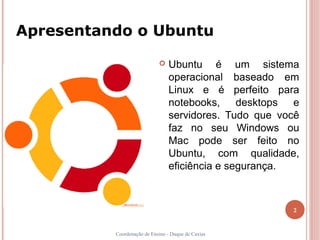Apresentando o Ubuntu

                               Ubuntu é um sistema
                                operacional baseado em
                                Linux e é perfeito para
                                notebooks, desktops e
                                servidores. Tudo que você
                                faz no seu Windows ou
                                Mac pode ser feito no
                                Ubuntu, com qualidade,
                                eficiência e segurança.



                                                       2


          Coordenação de Ensino - Duque de Caxias
 