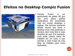 Efeitos no Desktop Compiz Fusion
                            Compiz       Fusion    é      um
                             gerenciador de janela 3D que
                             usa      uma    placa     gráfica
                             aceleradora 3D encontrada
                             hoje em muitos desktops e
                             laptops. Ele fornece inúmeros
                             efeitos visuais que torna o
                             desktop Linux mais poderoso e
                             intuitivo, bem mais fácil e mais
                             divertido de usar. Por exemplo,
                             você pode colocar áreas de
                             trabalho em um cubo, o que
                             permite a você mudar de uma
                             área de trabalho para outra
                             facilmente.
                                                                 20


           Coordenação de Ensino - Duque de Caxias
 