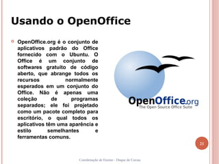 Usando o OpenOffice
   OpenOffice.org é o conjunto de
    aplicativos padrão do Office
    fornecido com o Ubuntu. O
    Office é um conjunto de
    softwares gratuito de código
    aberto, que abrange todos os
    recursos           normalmente
    esperados em um conjunto do
    Office. Não é apenas uma
    coleção       de     programas
    separados; ele foi projetado
    como um pacote completo para
    escritório, o qual todos os
    aplicativos têm uma aparência e
    estilo       semelhantes      e
    ferramentas comuns.
                                                                     21


                           Coordenação de Ensino - Duque de Caxias
 