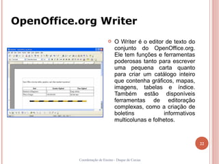 OpenOffice.org Writer
                                O Writer é o editor de texto do
                                 conjunto do OpenOffice.org.
                                 Ele tem funções e ferramentas
                                 poderosas tanto para escrever
                                 uma pequena carta quanto
                                 para criar um catálogo inteiro
                                 que contenha gráficos, mapas,
                                 imagens, tabelas e índice.
                                 Também estão disponíveis
                                 ferramentas de editoração
                                 complexas, como a criação de
                                 boletins           informativos
                                 multicolunas e folhetos.



                                                                   22


           Coordenação de Ensino - Duque de Caxias
 