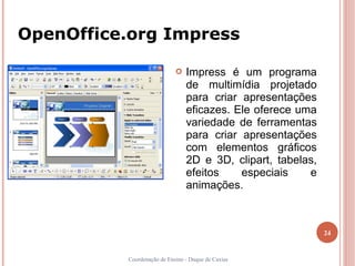 OpenOffice.org Impress

                               Impress é um programa
                                de multimídia projetado
                                para criar apresentações
                                eficazes. Ele oferece uma
                                variedade de ferramentas
                                para criar apresentações
                                com elementos gráficos
                                2D e 3D, clipart, tabelas,
                                efeitos    especiais    e
                                animações.



                                                             24


          Coordenação de Ensino - Duque de Caxias
 