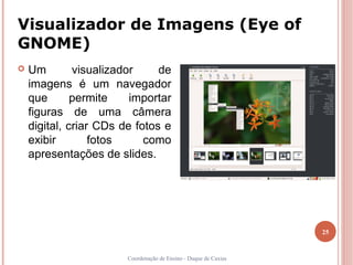 Visualizador de Imagens (Eye of
GNOME)
   Um        visualizador     de
    imagens é um navegador
    que       permite    importar
    figuras de uma câmera
    digital, criar CDs de fotos e
    exibir        fotos     como
    apresentações de slides.




                                                                  25


                        Coordenação de Ensino - Duque de Caxias
 