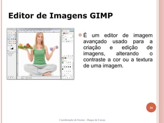 Editor de Imagens GIMP

                             É um editor de imagem
                              avançado usado para a
                              criação    e    edição    de
                              imagens,     alterando     o
                              contraste a cor ou a textura
                              de uma imagem.




                                                        26


          Coordenação de Ensino - Duque de Caxias
 