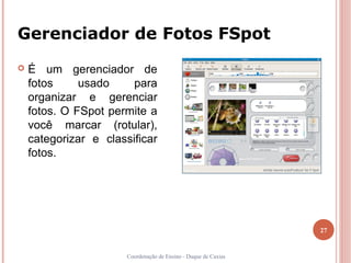 Gerenciador de Fotos FSpot
   É um gerenciador de
    fotos     usado     para
    organizar e gerenciar
    fotos. O FSpot permite a
    você marcar (rotular),
    categorizar e classificar
    fotos.




                                                                 27


                       Coordenação de Ensino - Duque de Caxias
 