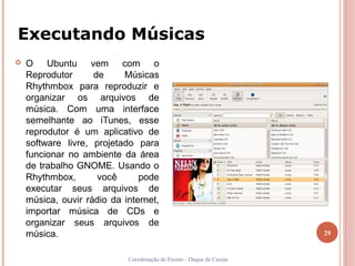 Executando Músicas
   O Ubuntu vem com o
    Reprodutor      de     Músicas
    Rhythmbox para reproduzir e
    organizar os arquivos de
    música. Com uma interface
    semelhante ao iTunes, esse
    reprodutor é um aplicativo de
    software livre, projetado para
    funcionar no ambiente da área
    de trabalho GNOME. Usando o
    Rhythmbox,       você      pode
    executar seus arquivos de
    música, ouvir rádio da internet,
    importar música de CDs e
    organizar seus arquivos de
    música.                                                           29


                            Coordenação de Ensino - Duque de Caxias
 