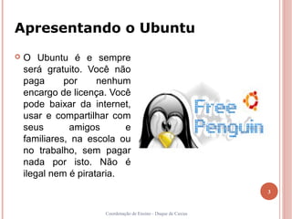Apresentando o Ubuntu
   O Ubuntu é e sempre
    será gratuito. Você não
    paga      por     nenhum
    encargo de licença. Você
    pode baixar da internet,
    usar e compartilhar com
    seus       amigos       e
    familiares, na escola ou
    no trabalho, sem pagar
    nada por isto. Não é
    ilegal nem é pirataria.
                                                                 3


                       Coordenação de Ensino - Duque de Caxias
 