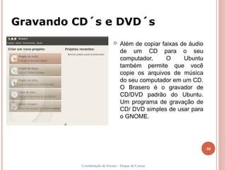 Gravando CD´s e DVD´s
                                Além de copiar faixas de áudio
                                 de um CD para o seu
                                 computador,      O     Ubuntu
                                 também permite que você
                                 copie os arquivos de música
                                 do seu computador em um CD.
                                 O Brasero é o gravador de
                                 CD/DVD padrão do Ubuntu.
                                 Um programa de gravação de
                                 CD/ DVD simples de usar para
                                 o GNOME.




                                                                  30


          Coordenação de Ensino - Duque de Caxias
 