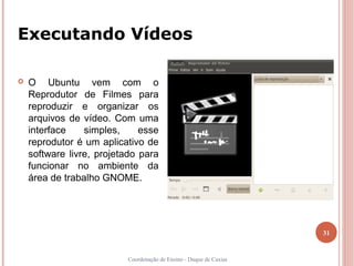 Executando Vídeos

   O Ubuntu vem com o
    Reprodutor de Filmes para
    reproduzir e organizar os
    arquivos de vídeo. Com uma
    interface    simples,     esse
    reprodutor é um aplicativo de
    software livre, projetado para
    funcionar no ambiente da
    área de trabalho GNOME.




                                                                    31


                          Coordenação de Ensino - Duque de Caxias
 