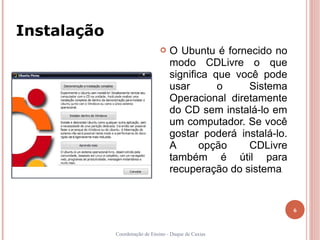 Instalação
                                   O Ubuntu é fornecido no
                                    modo CDLivre o que
                                    significa que você pode
                                    usar       o    Sistema
                                    Operacional diretamente
                                    do CD sem instalá-lo em
                                    um computador. Se você
                                    gostar poderá instalá-lo.
                                    A      opção    CDLivre
                                    também é útil para
                                    recuperação do sistema .




                                                                6


             Coordenação de Ensino - Duque de Caxias
 