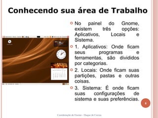 Conhecendo sua área de Trabalho
                        No painel do Gnome,
                         existem      três     opções:
                         Aplicativos,      Locais   e
                         Sistema.
                        1. Aplicativos: Onde ficam
                         seus       programas       e
                         ferramentas, são divididos
                         por categorias.
                        2. Locais: Onde ficam suas
                         partições, pastas e outras
                         coisas.
                        3. Sistema: É onde ficam
                         suas     configurações    de
                         sistema e suas preferências.
                                                         8


          Coordenação de Ensino - Duque de Caxias
 