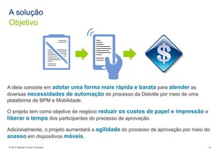 © 2014 Deloitte ToucheTohmatsu 
10 
Objetivo 
A solução 
A ideia consiste em adotar uma forma mais rápida e barata para atenderas diversas necessidades de automação de processo da Deloitte por meio de uma plataforma de BPM e Mobilidade. 
O projeto tem como objetivo de negócio reduzir os custos de papel e impressão e liberar o tempo dos participantes do processo de aprovação. 
Adicionalmente, o projeto aumentará a agilidadedo processo de aprovação por meio do acessoem dispositivos móveis.  