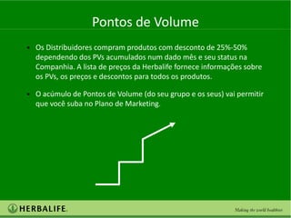 Pontos de Volume
• Os Distribuidores compram produtos com desconto de 25%-50%
  dependendo dos PVs acumulados num dado mês e seu status na
  Companhia. A lista de preços da Herbalife fornece informações sobre
  os PVs, os preços e descontos para todos os produtos.

• O acúmulo de Pontos de Volume (do seu grupo e os seus) vai permitir
  que você suba no Plano de Marketing.
 