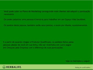 Você pode subir no Plano de Marketing conseguindo mais clientes até adquirir a pontuação
necessária

Ou pode cadastrar uma pessoa e treiná-la para trabalhar em um Espaço Vida Saudável.

Os pontos desta pessoa, também serão seus pontos, e assim por diante, sucessivamente.




E a partir de quando chegar à Produtor Qualificado, os pedidos feitos pelas
pessoas abaixo de você em sua linha, irão ser revertidos em Lucro pagos
em Cheques pela Empresa com a diferença de suas pontuações.




                                                                  Veja os Exemplos a seguir:
 
